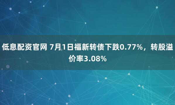 低息配资官网 7月1日福新转债下跌0.77%，转股溢价率3.08%
