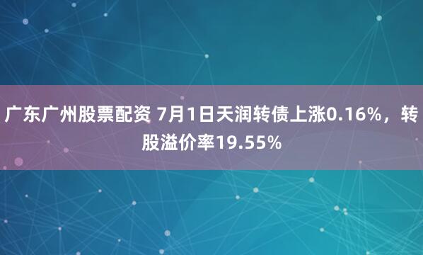 广东广州股票配资 7月1日天润转债上涨0.16%，转股溢价率19.55%