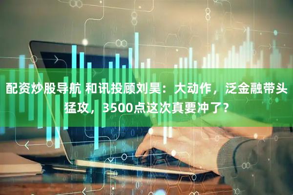 配资炒股导航 和讯投顾刘昊：大动作，泛金融带头猛攻，3500点这次真要冲了？