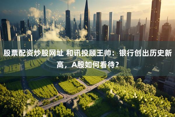 股票配资炒股网址 和讯投顾王帅：银行创出历史新高，A股如何看待？