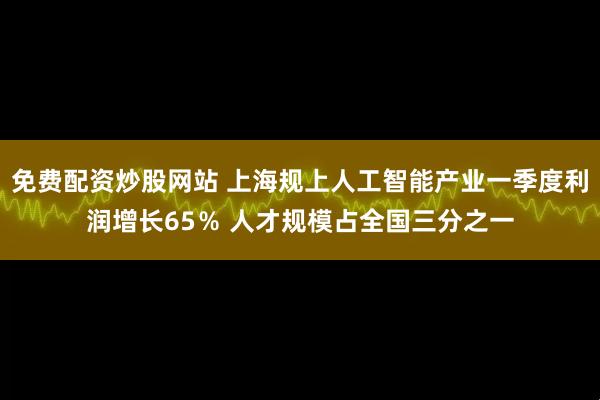 免费配资炒股网站 上海规上人工智能产业一季度利润增长65％ 人才规模占全国三分之一