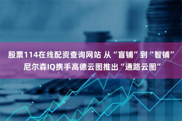 股票114在线配资查询网站 从“盲铺”到“智铺” 尼尔森IQ携手高德云图推出“通路云图”