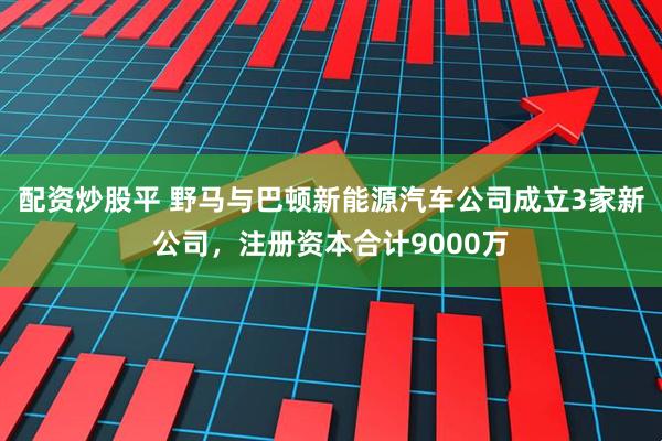 配资炒股平 野马与巴顿新能源汽车公司成立3家新公司，注册资本合计9000万