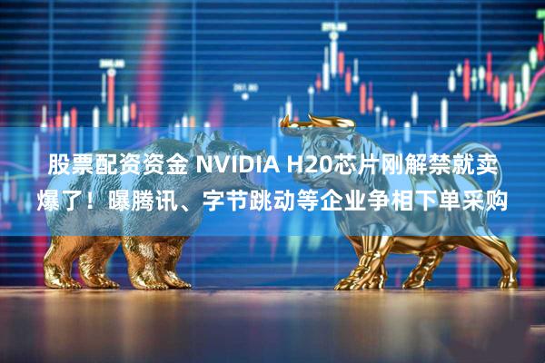 股票配资资金 NVIDIA H20芯片刚解禁就卖爆了！曝腾讯、字节跳动等企业争相下单采购