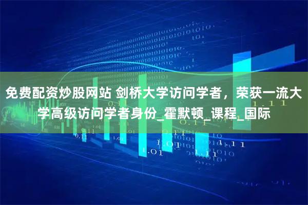 免费配资炒股网站 剑桥大学访问学者，荣获一流大学高级访问学者身份_霍默顿_课程_国际
