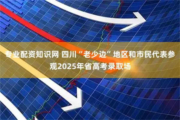 专业配资知识网 四川“老少边”地区和市民代表参观2025年省高考录取场