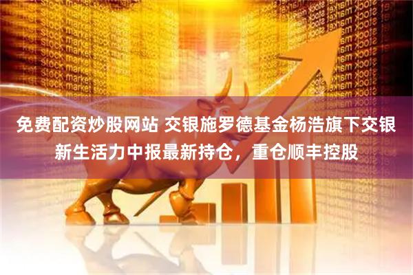 免费配资炒股网站 交银施罗德基金杨浩旗下交银新生活力中报最新持仓，重仓顺丰控股