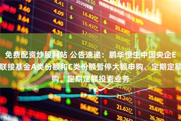 免费配资炒股网站 公告速递：鹏华恒生中国央企ETF发起式联接基金A类份额和C类份额暂停大额申购、定期定额投资业务