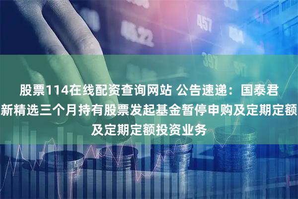 股票114在线配资查询网站 公告速递：国泰君安科技创新精选三个月持有股票发起基金暂停申购及定期定额投资业务