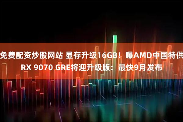 免费配资炒股网站 显存升级16GB！曝AMD中国特供RX 9070 GRE将迎升级版：最快9月发布