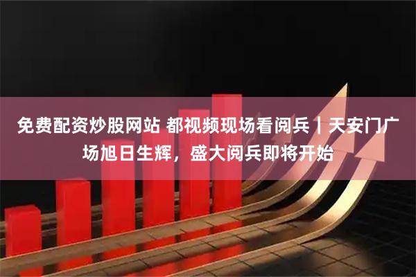 免费配资炒股网站 都视频现场看阅兵｜天安门广场旭日生辉，盛大阅兵即将开始