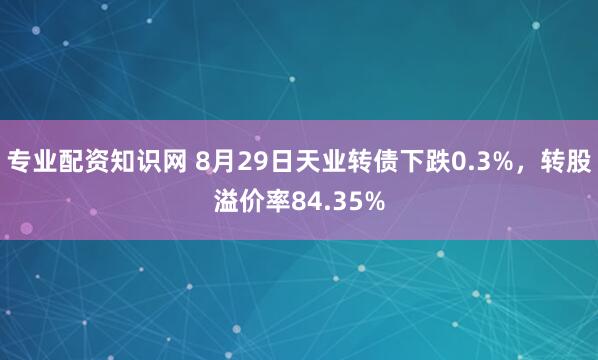 专业配资知识网 8月29日天业转债下跌0.3%，转股溢价率84.35%
