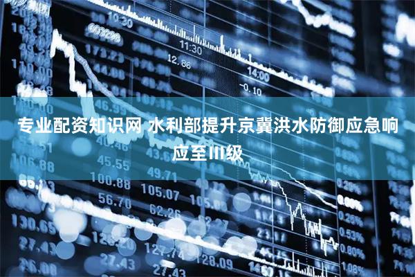专业配资知识网 水利部提升京冀洪水防御应急响应至Ⅲ级