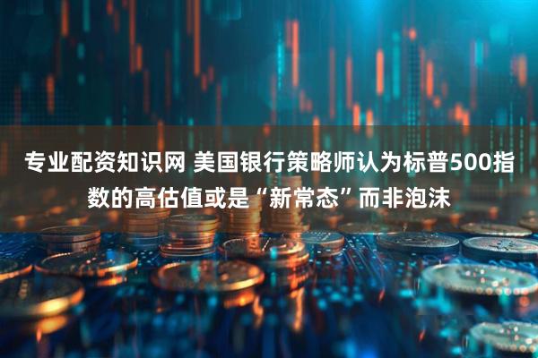 专业配资知识网 美国银行策略师认为标普500指数的高估值或是“新常态”而非泡沫