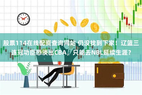 股票114在线配资查询网站 仍没找到下家！辽篮三连冠功臣恐淡出CBA，只能去NBL延续生涯？