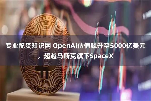 专业配资知识网 OpenAI估值飙升至5000亿美元,超越马斯克旗下SpaceX