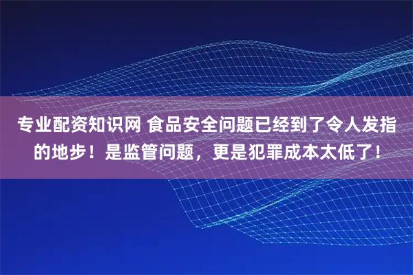 专业配资知识网 食品安全问题已经到了令人发指的地步!是监管问题,更是犯罪成本太低了!