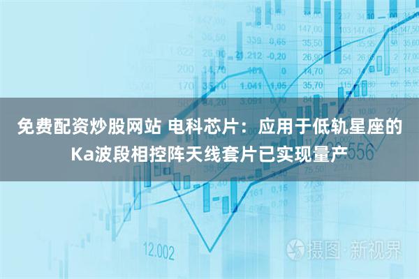 免费配资炒股网站 电科芯片：应用于低轨星座的Ka波段相控阵天线套片已实现量产